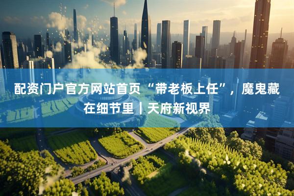 配资门户官方网站首页 “带老板上任”，魔鬼藏在细节里｜天府新视界