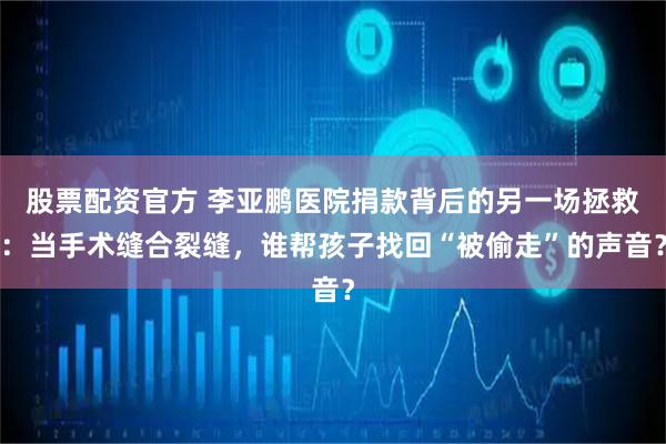 股票配资官方 李亚鹏医院捐款背后的另一场拯救：当手术缝合裂缝，谁帮孩子找回“被偷走”的声音？