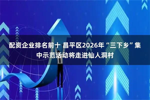 配资企业排名前十 昌平区2026年“三下乡”集中示范活动将走进仙人洞村