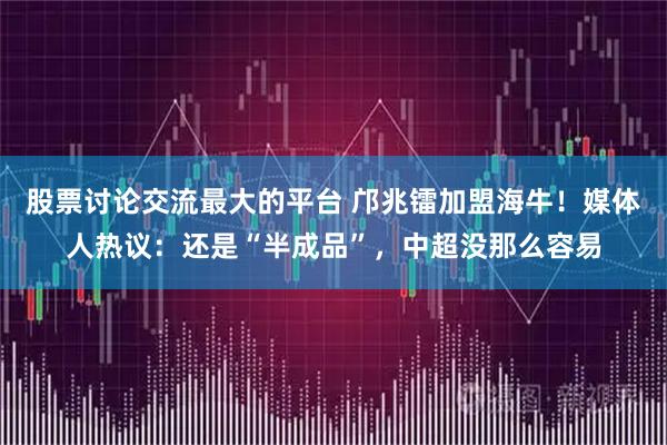 股票讨论交流最大的平台 邝兆镭加盟海牛!媒体人热议:还是“半成品”,中超没那么容易