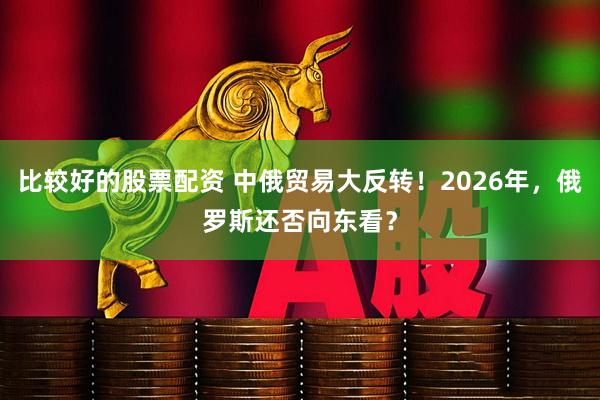 比较好的股票配资 中俄贸易大反转！2026年，俄罗斯还否向东看？