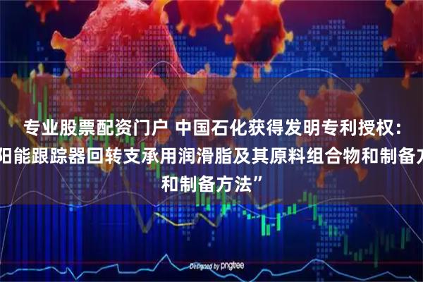 专业股票配资门户 中国石化获得发明专利授权:“太阳能跟踪器回转支承用润滑脂及其原料组合物和制备方法”