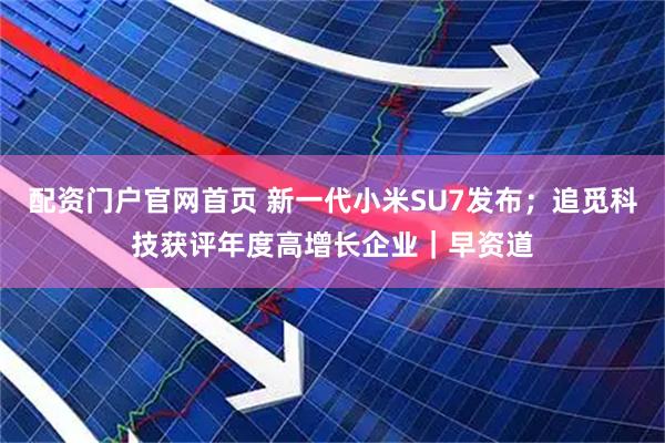 配资门户官网首页 新一代小米SU7发布；追觅科技获评年度高增长企业｜早资道