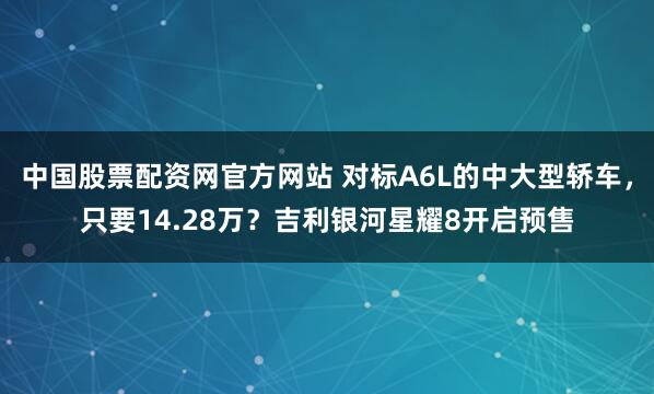 中国股票配资网官方网站 对标A6L的中大型轿车,只要14.28万?吉利银河星耀8开启预售