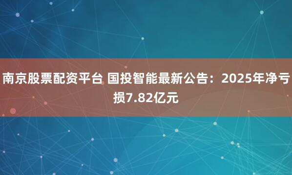 南京股票配资平台 国投智能最新公告：2025年净亏损7.82亿元
