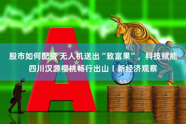 股市如何配资 无人机送出“致富果”，科技赋能四川汉源樱桃畅行出山丨新经济观察
