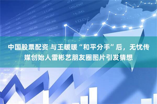 中国股票配资 与王暖暖“和平分手”后,无忧传媒创始人雷彬艺朋友圈图片引发猜想
