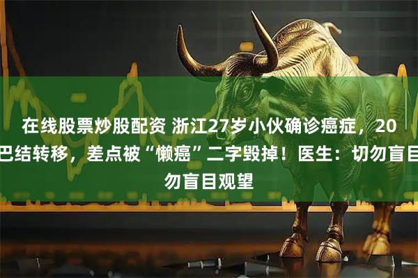 在线股票炒股配资 浙江27岁小伙确诊癌症,20颗淋巴结转移,差点被“懒癌”二字毁掉!医生:切勿盲目观望