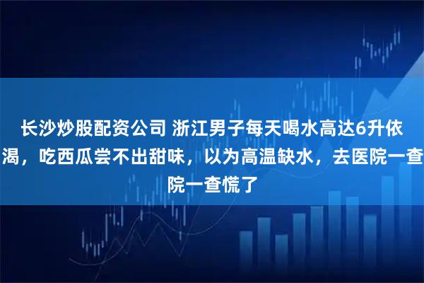 长沙炒股配资公司 浙江男子每天喝水高达6升依旧口渴，吃西瓜尝不出甜味，以为高温缺水，去医院一查慌了