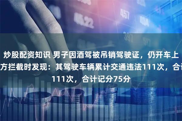 炒股配资知识 男子因酒驾被吊销驾驶证，仍开车上路；台州警方拦截时发现：其驾驶车辆累计交通违法111次，合计记分75分