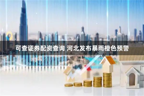 可查证券配资查询 河北发布暴雨橙色预警
